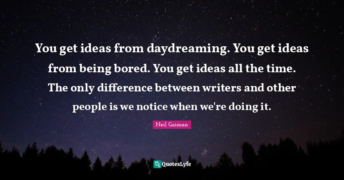 You get ideas from daydreaming. You get ideas from being bored. You get ideas all the time. The only difference between writers and other people is we notice when we're doing it.