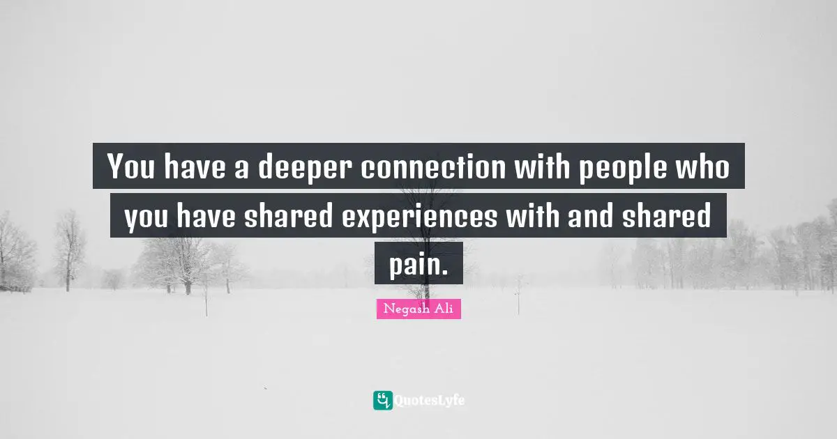 You have a deeper connection with people who you have shared experiences with and shared pain.