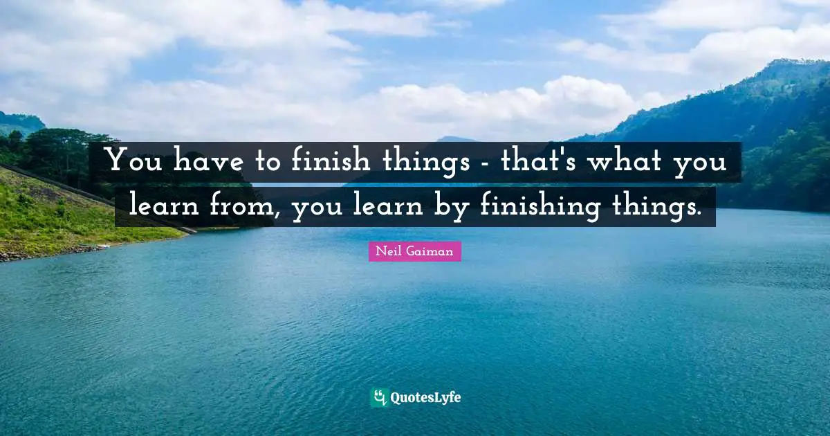 You have to finish things - that's what you learn from, you learn by finishing things.