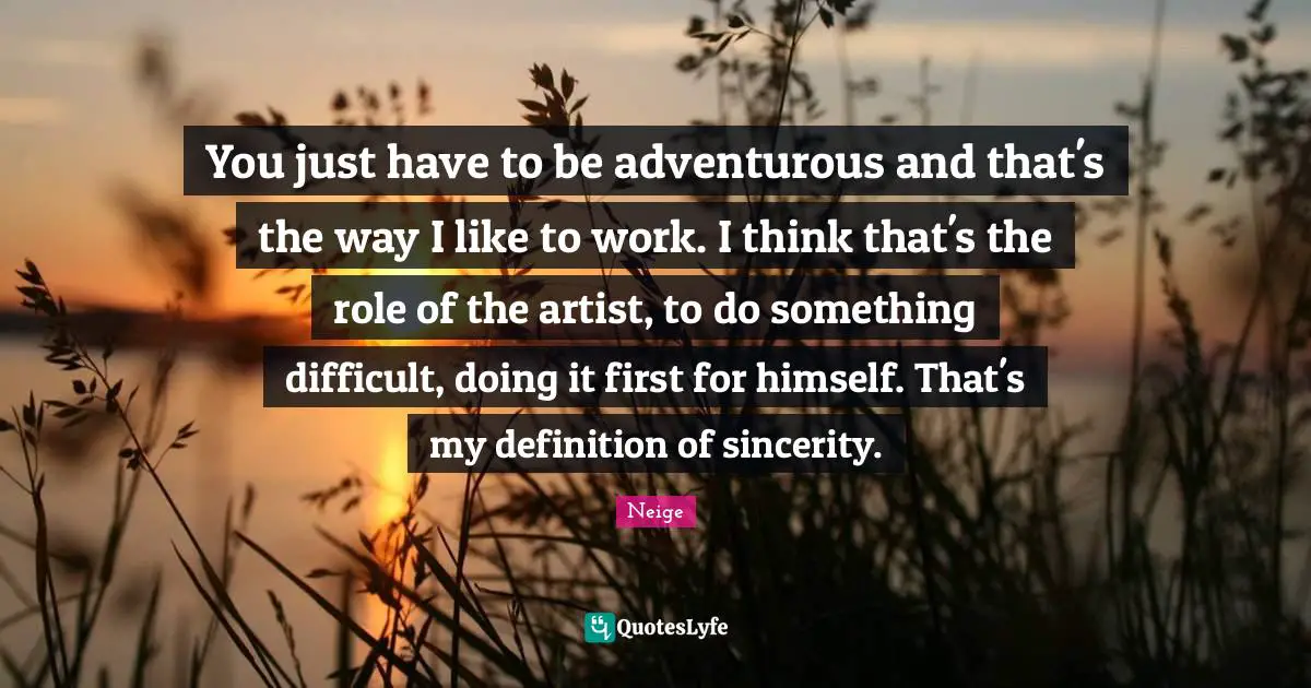You just have to be adventurous and that's the way I like to work. I think that's the role of the artist, to do something difficult, doing it first for himself. That's my definition of sincerity.