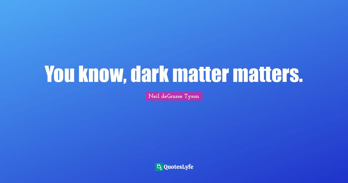 You know, dark matter matters.