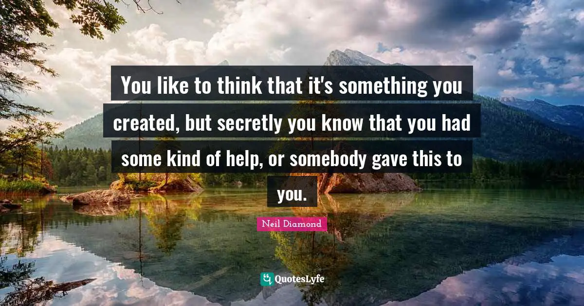 You like to think that it's something you created, but secretly you know that you had some kind of help, or somebody gave this to you.