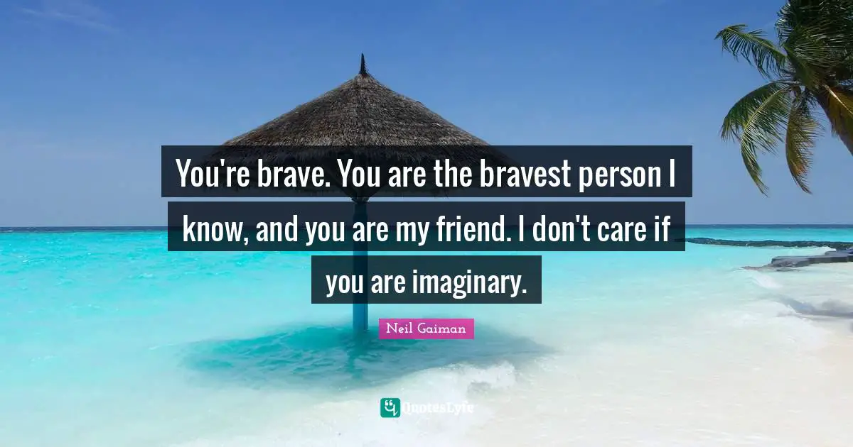 You're brave. You are the bravest person I know, and you are my friend. I don't care if you are imaginary.