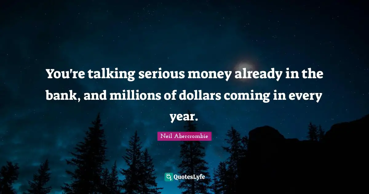 You're talking serious money already in the bank, and millions of dollars coming in every year.