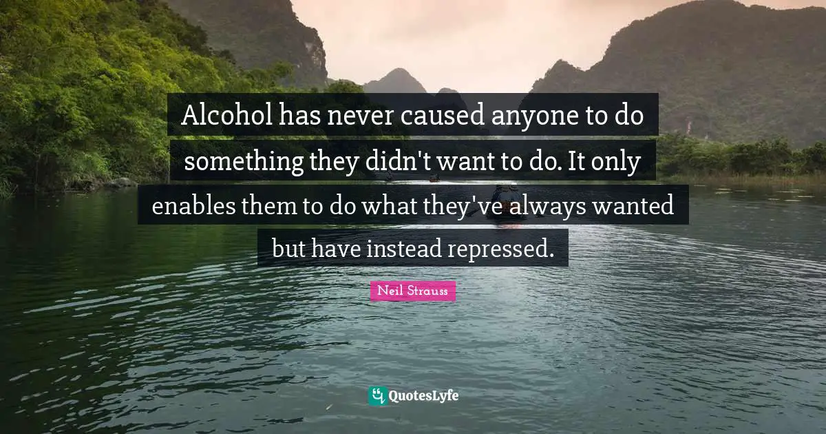 Alcohol has never caused anyone to do something they didn't want to do. It only enables them to do what they've always wanted but have instead repressed.