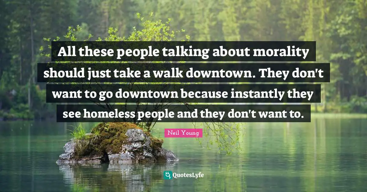 All these people talking about morality should just take a walk downtown. They don't want to go downtown because instantly they see homeless people and they don't want to.