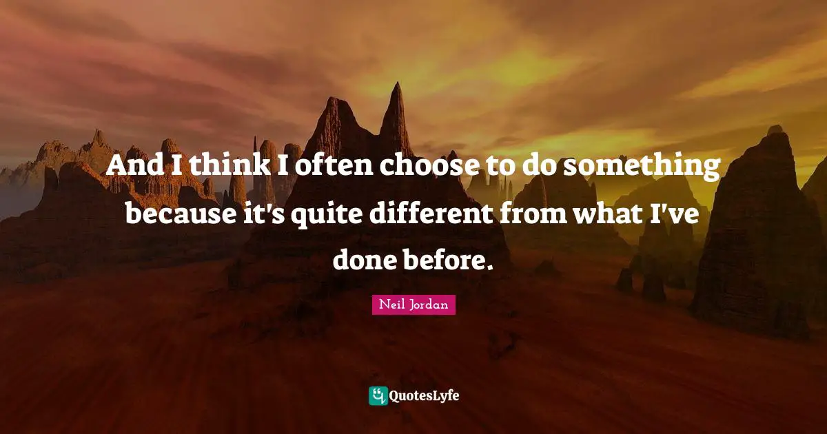 And I think I often choose to do something because it's quite different from what I've done before.