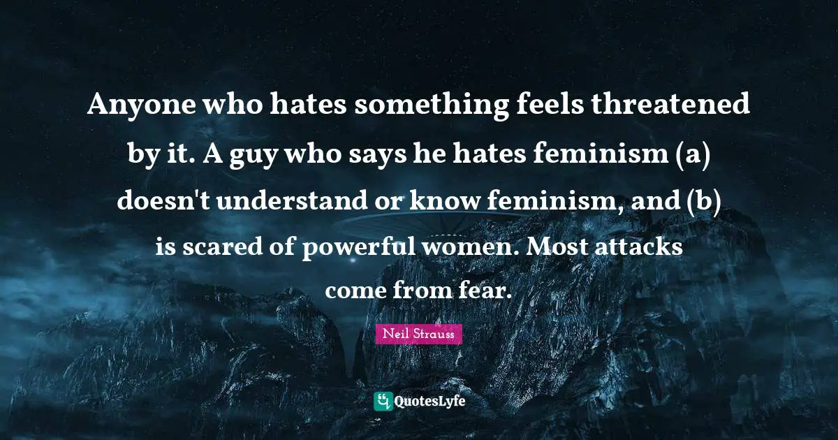 Anyone who hates something feels threatened by it. A guy who says he hates feminism (a) doesn't understand or know feminism, and (b) is scared of powerful women. Most attacks come from fear.