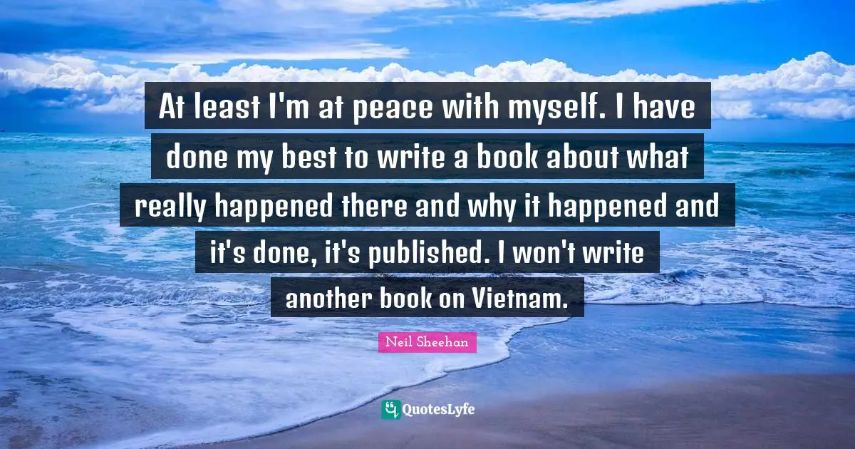 At least I'm at peace with myself. I have done my best to write a book about what really happened there and why it happened and it's done, it's published. I won't write another book on Vietnam.