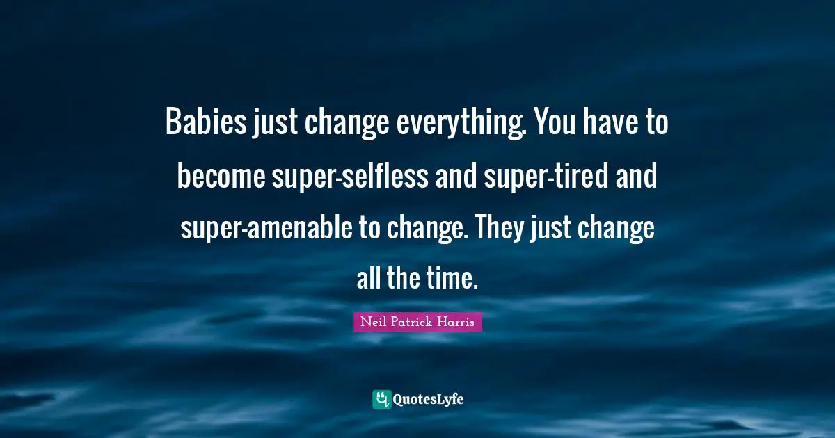 Babies just change everything. You have to become super-selfless and super-tired and super-amenable to change. They just change all the time.