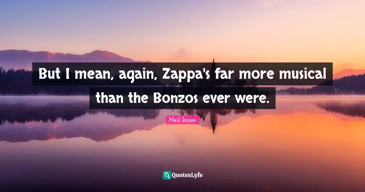 But I mean, again, Zappa's far more musical than the Bonzos ever were.