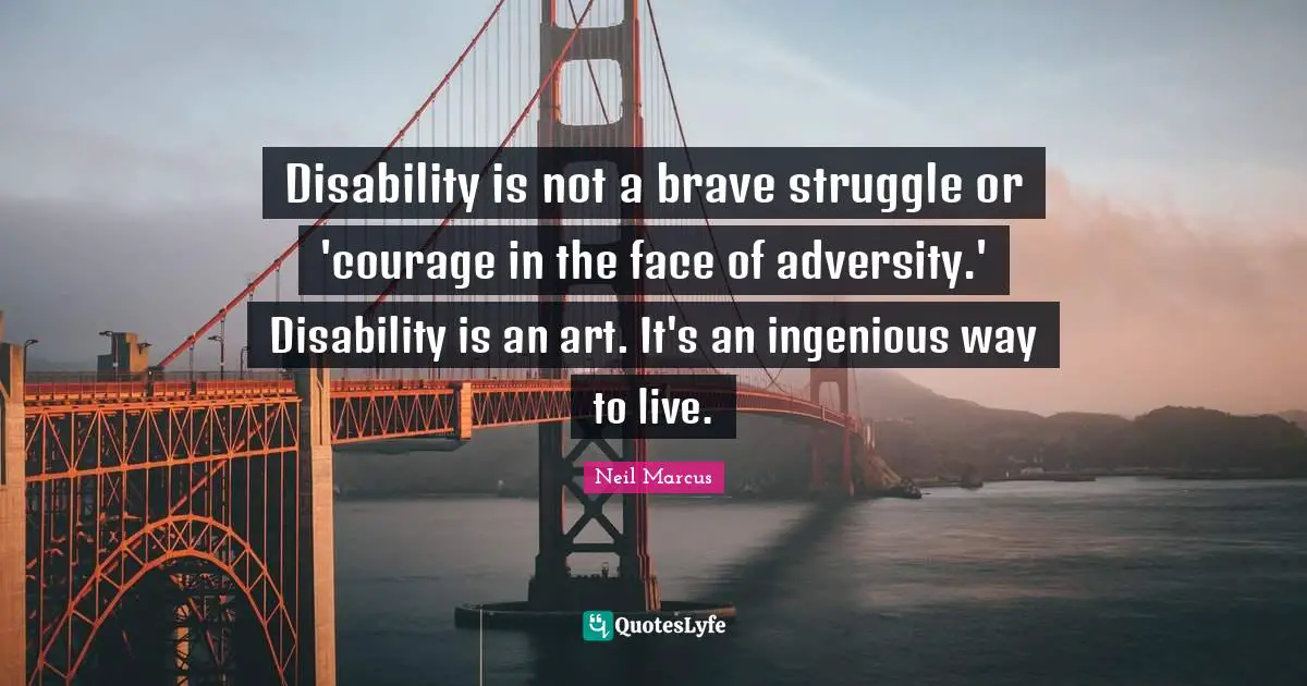 Disability Quotes: "Disability is not a brave struggle or 'courage in the face of adversity.' Disability is an art. It's an ingenious way to live."
