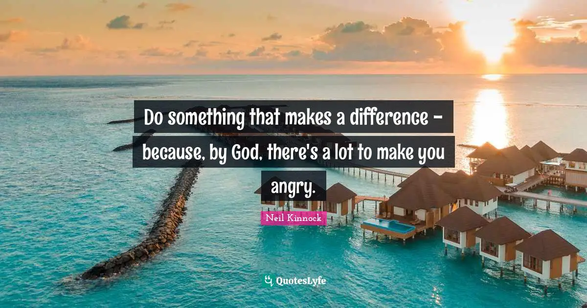 Do something that makes a difference - because, by God, there's a lot to make you angry.