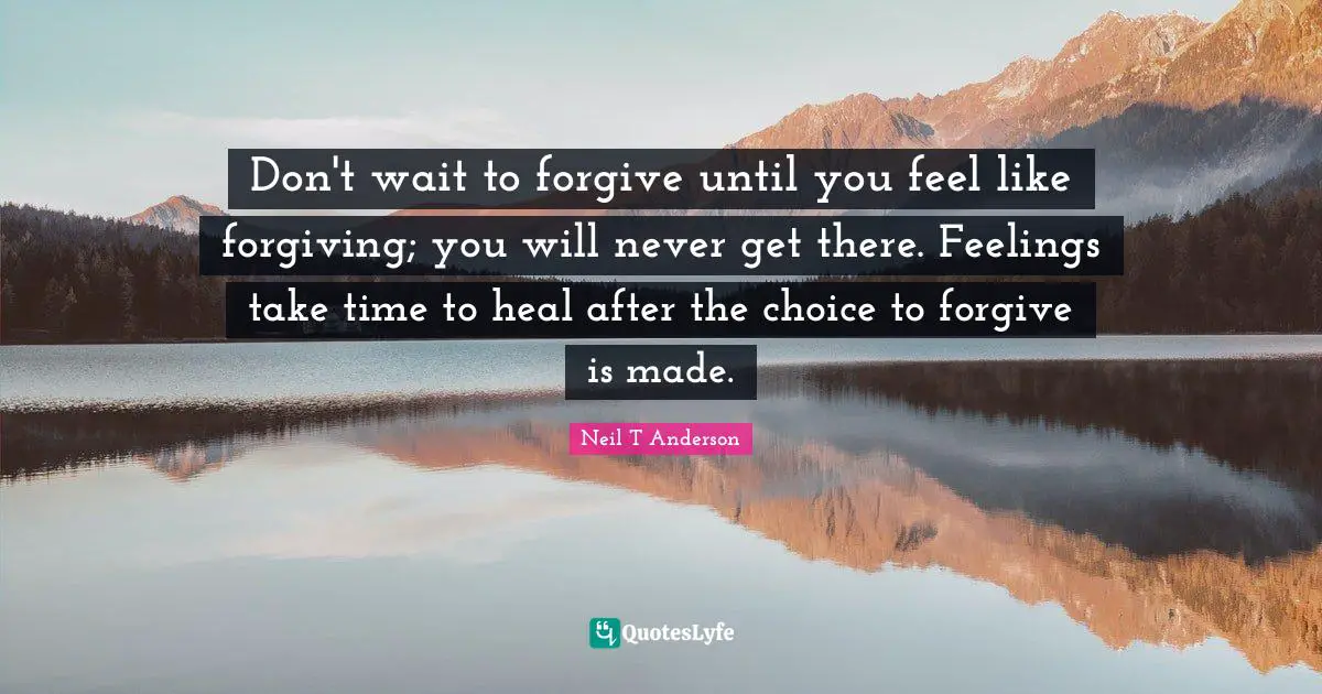 Don't wait to forgive until you feel like forgiving; you will never get there. Feelings take time to heal after the choice to forgive is made.