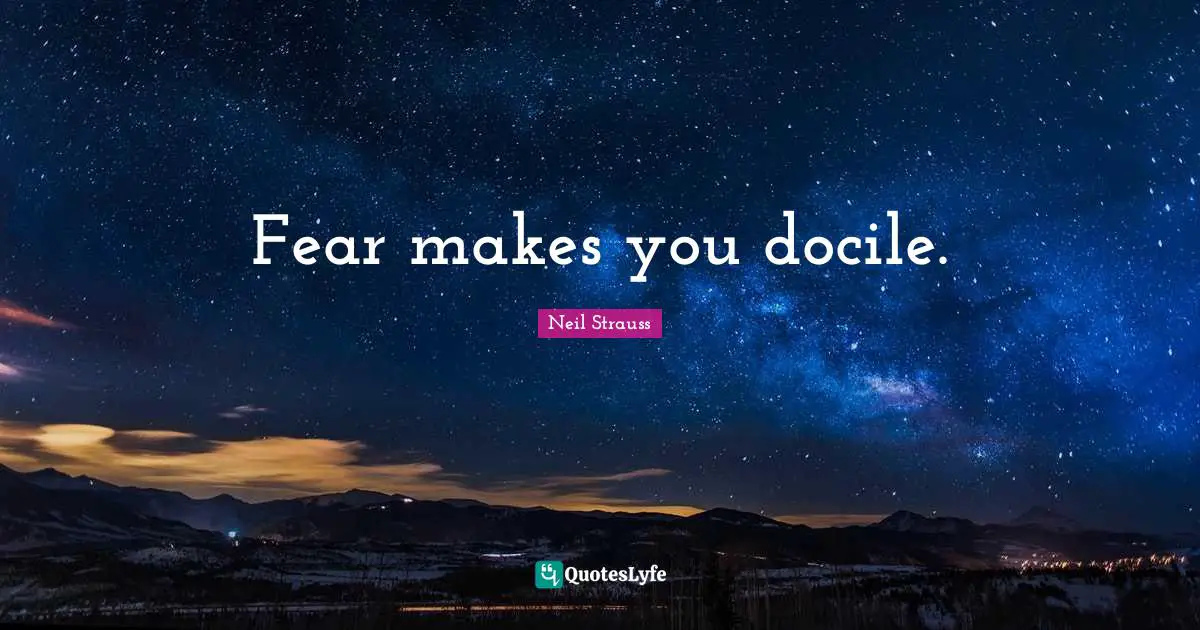 Fear makes you docile.