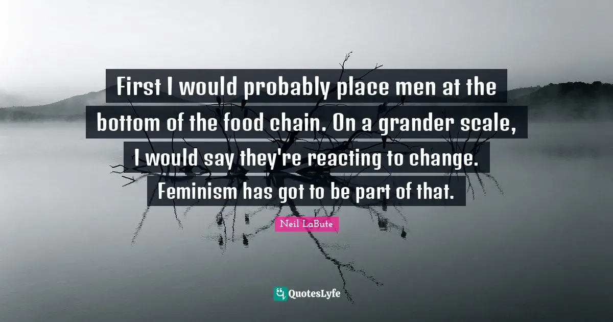 First I would probably place men at the bottom of the food chain. On a grander scale, I would say they're reacting to change. Feminism has got to be part of that.