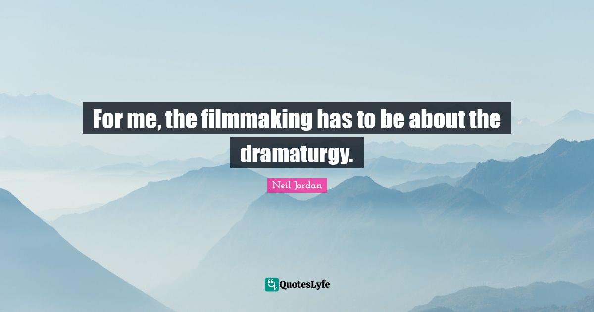 For me, the filmmaking has to be about the dramaturgy.