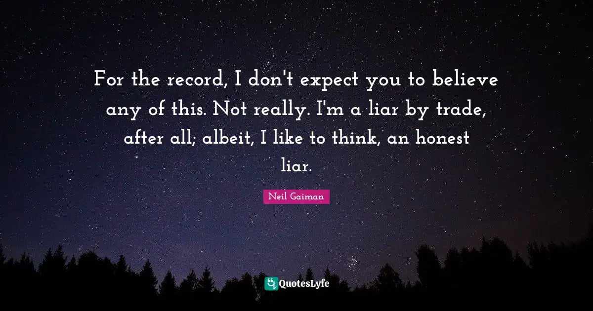 For the record, I don't expect you to believe any of this. Not really. I'm a liar by trade, after all; albeit, I like to think, an honest liar.
