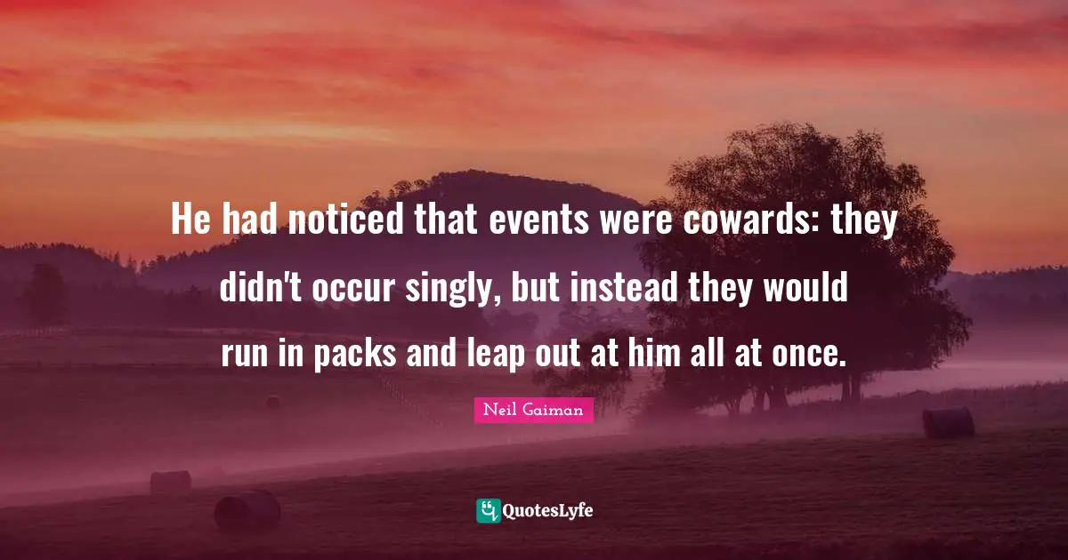 He had noticed that events were cowards: they didn't occur singly, but instead they would run in packs and leap out at him all at once.