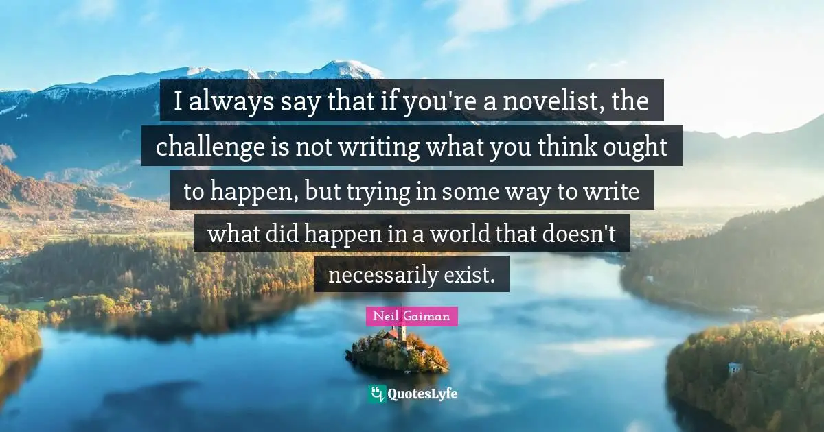 I always say that if you're a novelist, the challenge is not writing what you think ought to happen, but trying in some way to write what did happen in a world that doesn't necessarily exist.