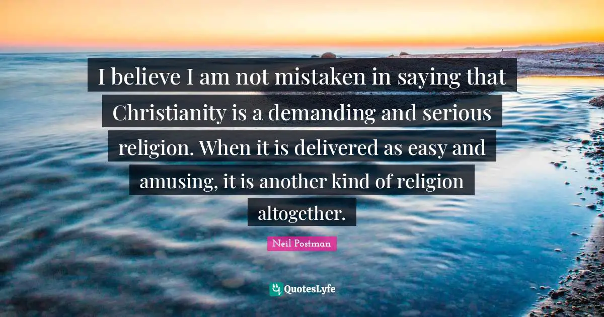 Neil Postman Quotes: "I believe I am not mistaken in saying that Christianity is a demanding and serious religion. When it is delivered as easy and amusing, it is another kind of religion altogether."
