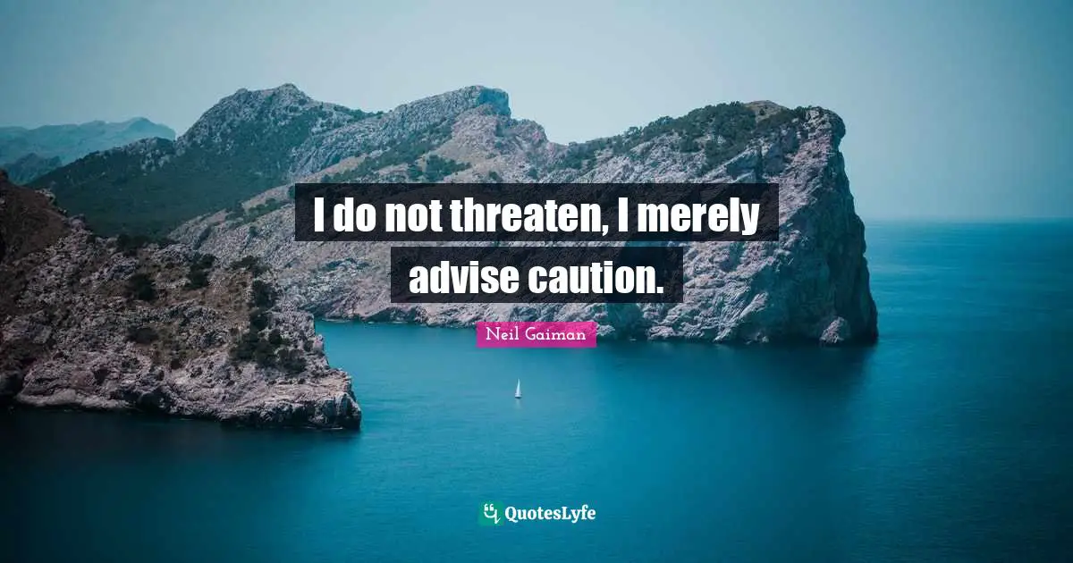 I do not threaten, I merely advise caution.