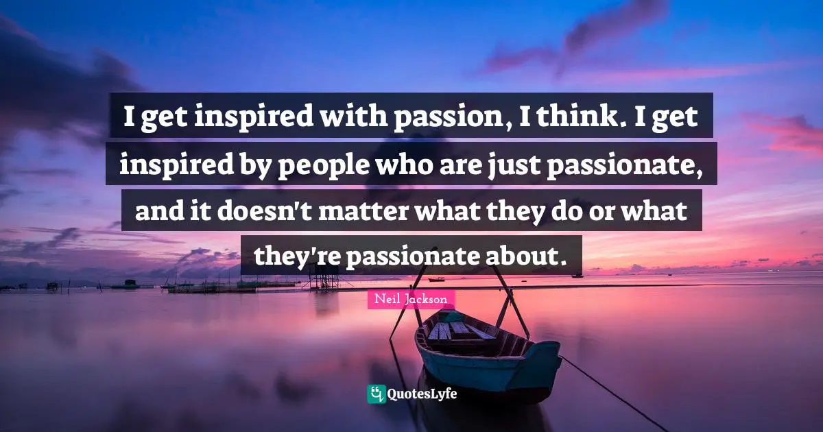 I get inspired with passion, I think. I get inspired by people who are just passionate, and it doesn't matter what they do or what they're passionate about.