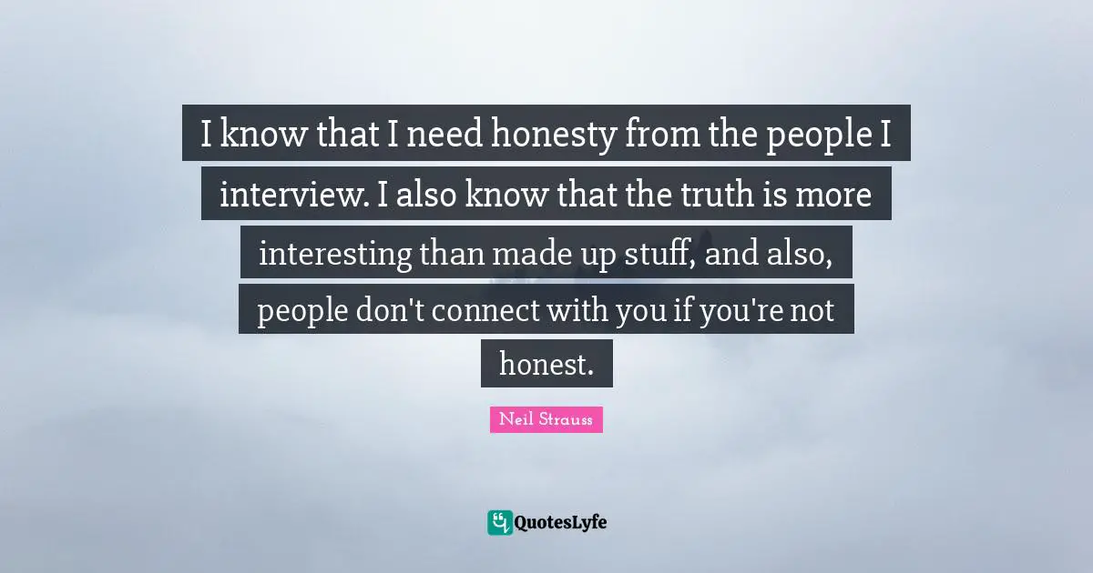 I know that I need honesty from the people I interview. I also know that the truth is more interesting than made up stuff, and also, people don't connect with you if you're not honest.