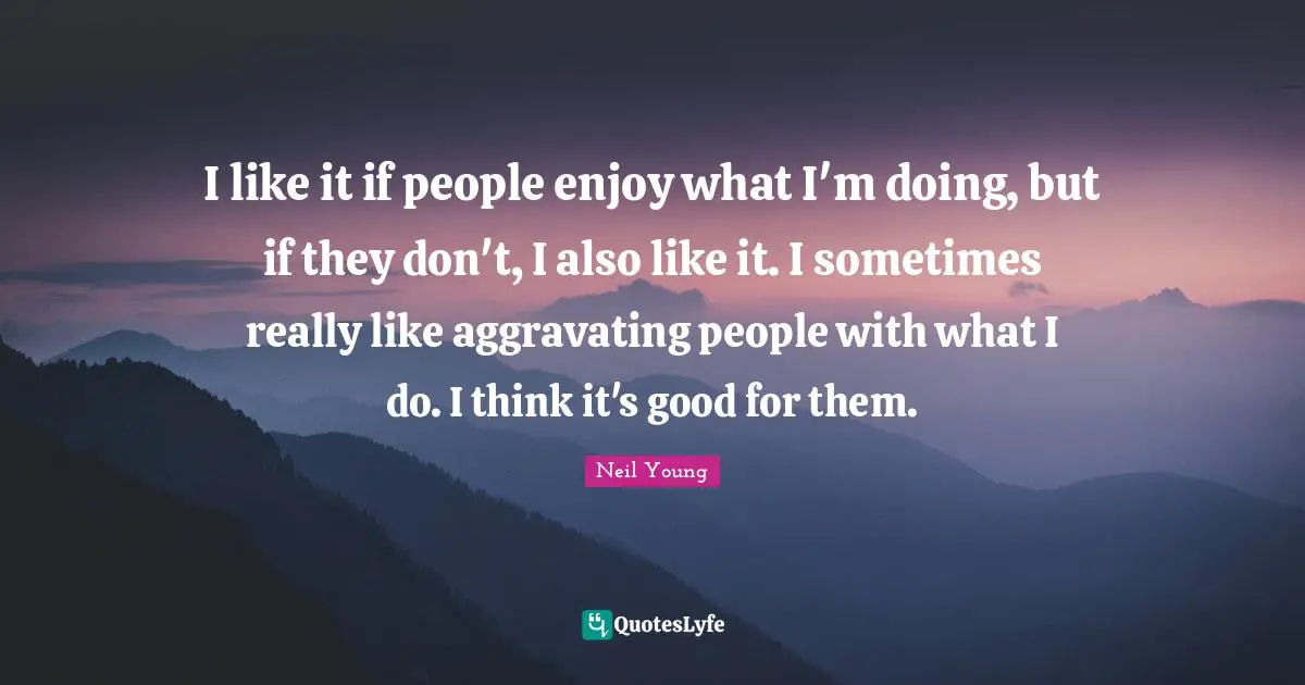 I like it if people enjoy what I'm doing, but if they don't, I also like it. I sometimes really like aggravating people with what I do. I think it's good for them.