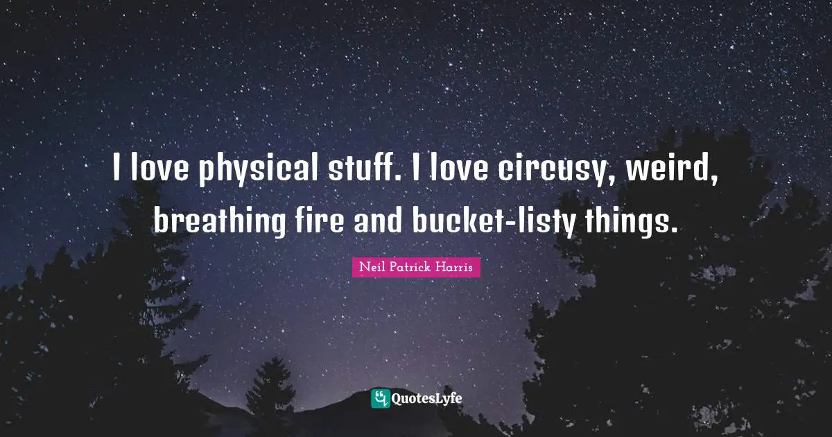 I love physical stuff. I love circusy, weird, breathing fire and bucket-listy things.