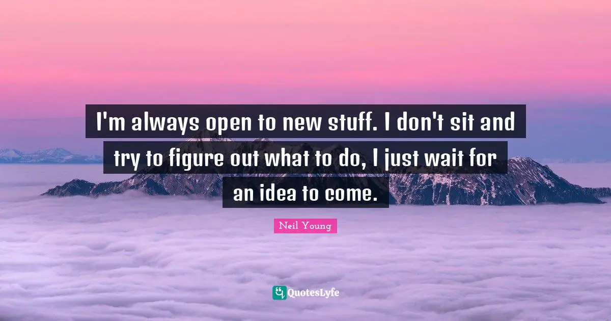 I'm always open to new stuff. I don't sit and try to figure out what to do, I just wait for an idea to come.