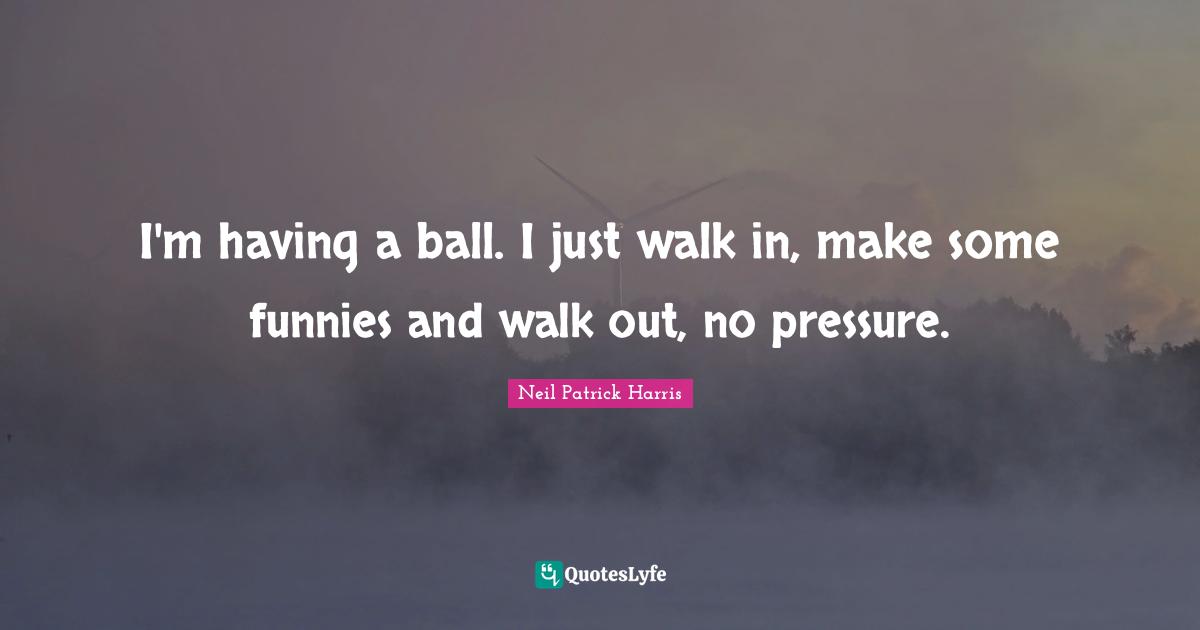 I'm having a ball. I just walk in, make some funnies and walk out, no pressure.