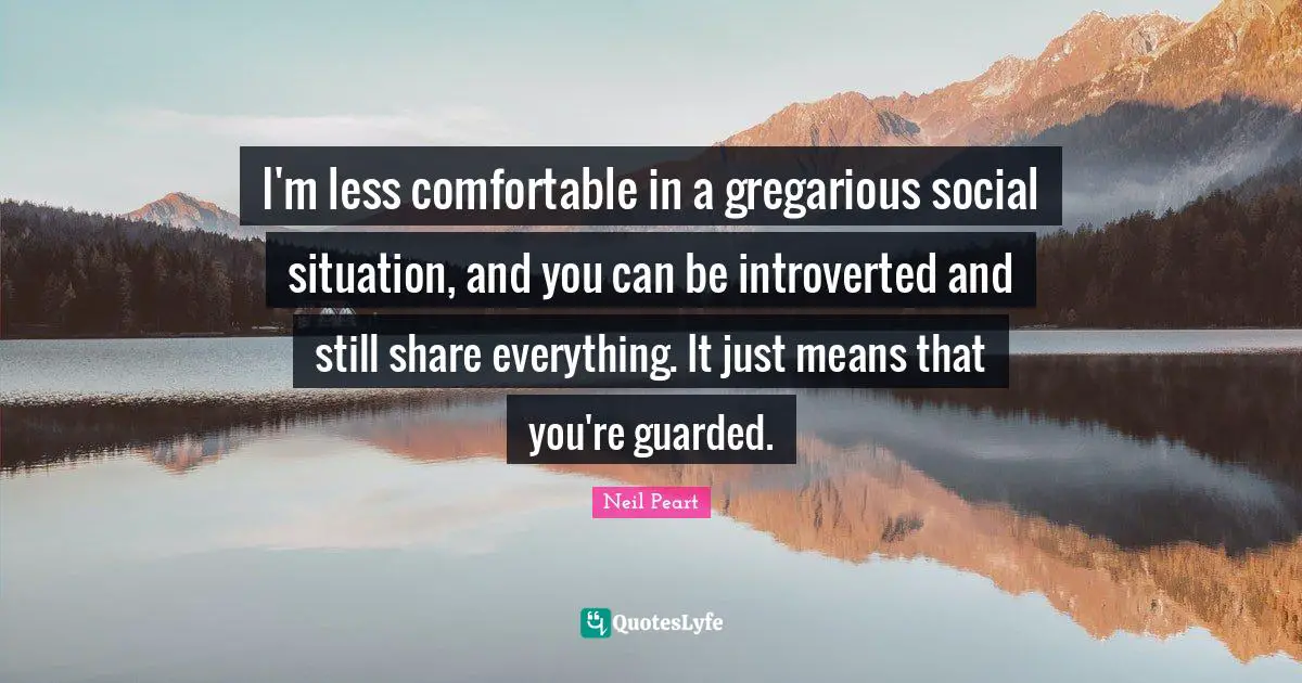 I'm less comfortable in a gregarious social situation, and you can be introverted and still share everything. It just means that you're guarded.