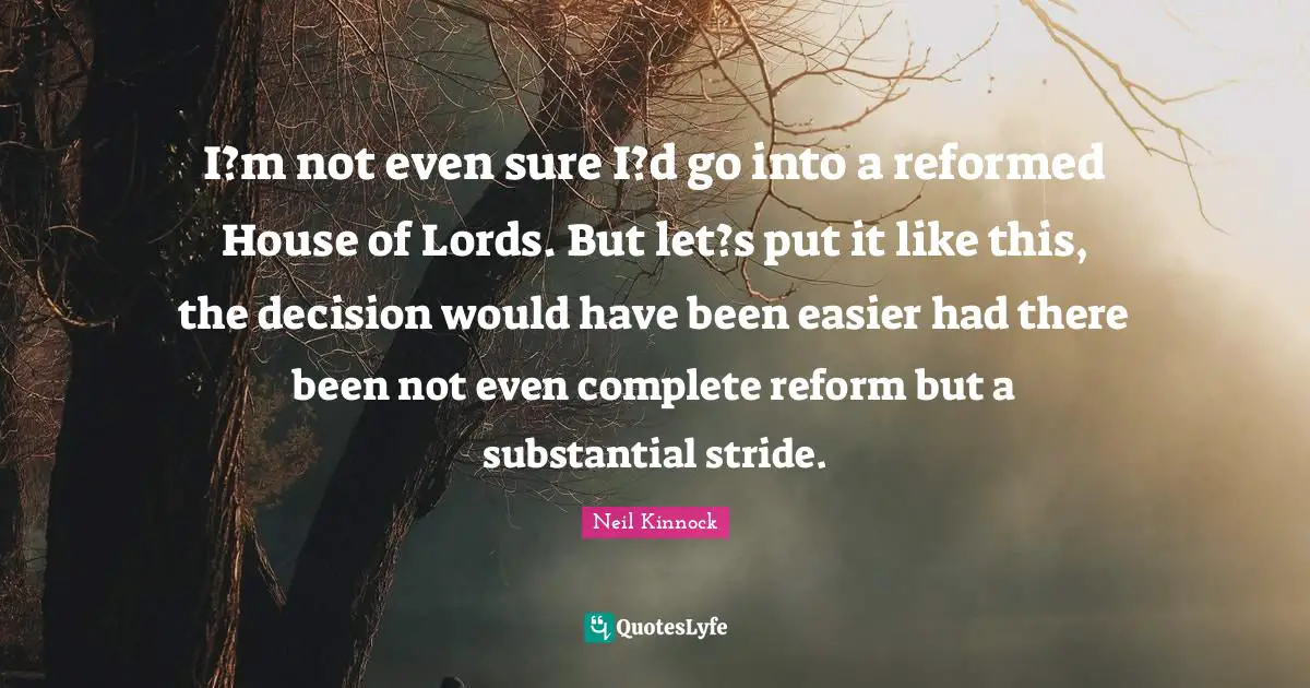 I?m not even sure I?d go into a reformed House of Lords. But let?s put it like this, the decision would have been easier had there been not even complete reform but a substantial stride.