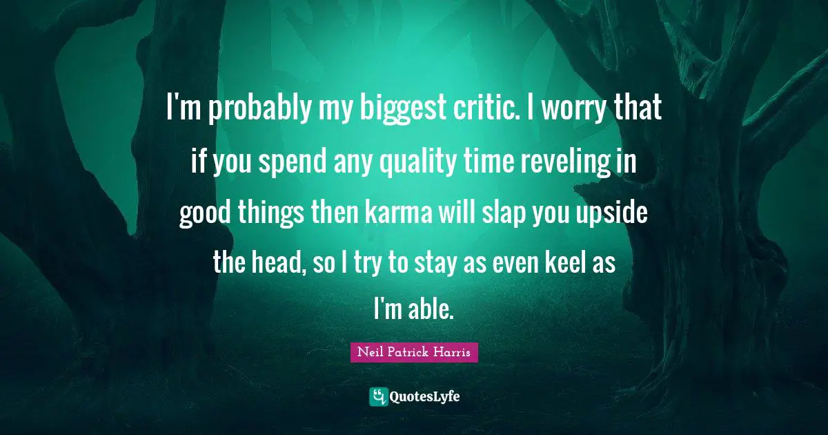 I'm probably my biggest critic. I worry that if you spend any quality time reveling in good things then karma will slap you upside the head, so I try to stay as even keel as I'm able.