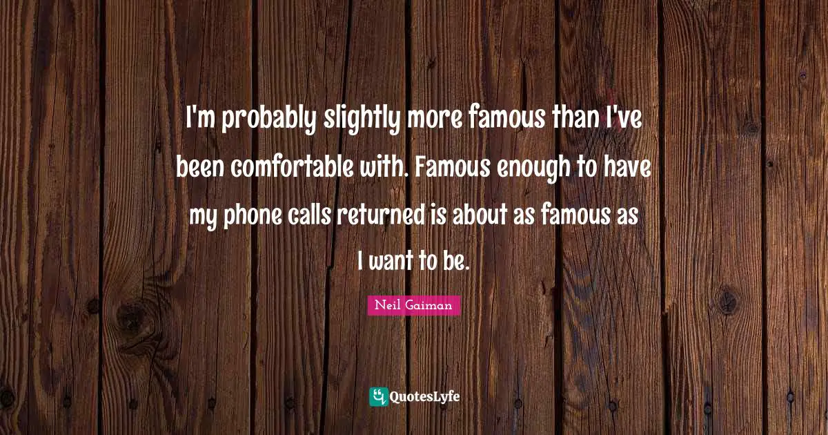 I'm probably slightly more famous than I've been comfortable with. Famous enough to have my phone calls returned is about as famous as I want to be.