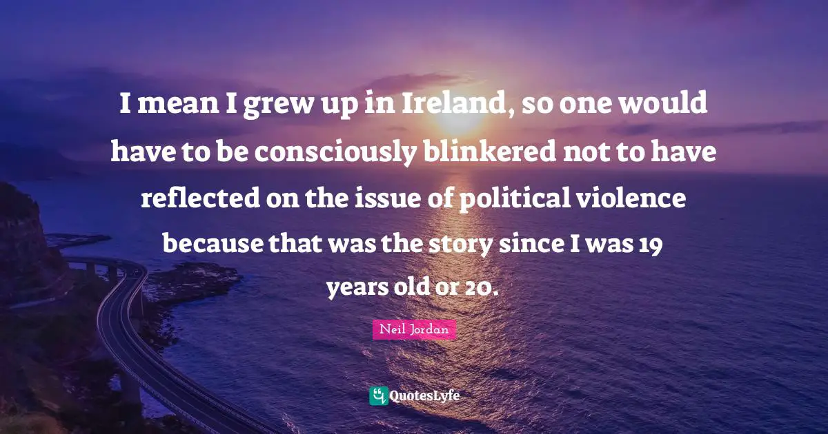 I mean I grew up in Ireland, so one would have to be consciously blinkered not to have reflected on the issue of political violence because that was the story since I was 19 years old or 20.