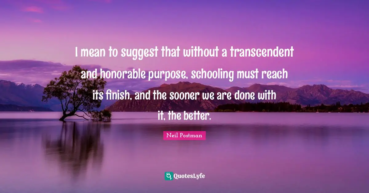 Schooling Quotes: "I mean to suggest that without a transcendent and honorable purpose, schooling must reach its finish, and the sooner we are done with it, the better."