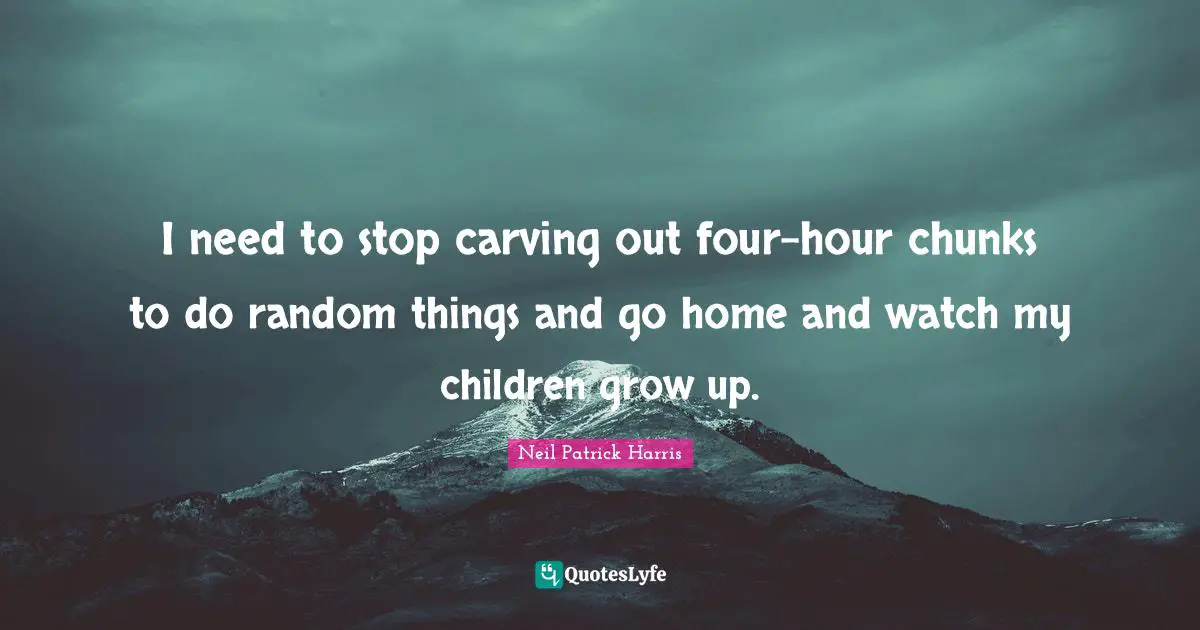 Random Quotes: "I need to stop carving out four-hour chunks to do random things and go home and watch my children grow up."