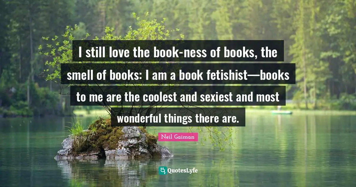 I still love the book-ness of books, the smell of books: I am a book fetishist—books to me are the coolest and sexiest and most wonderful things there are.