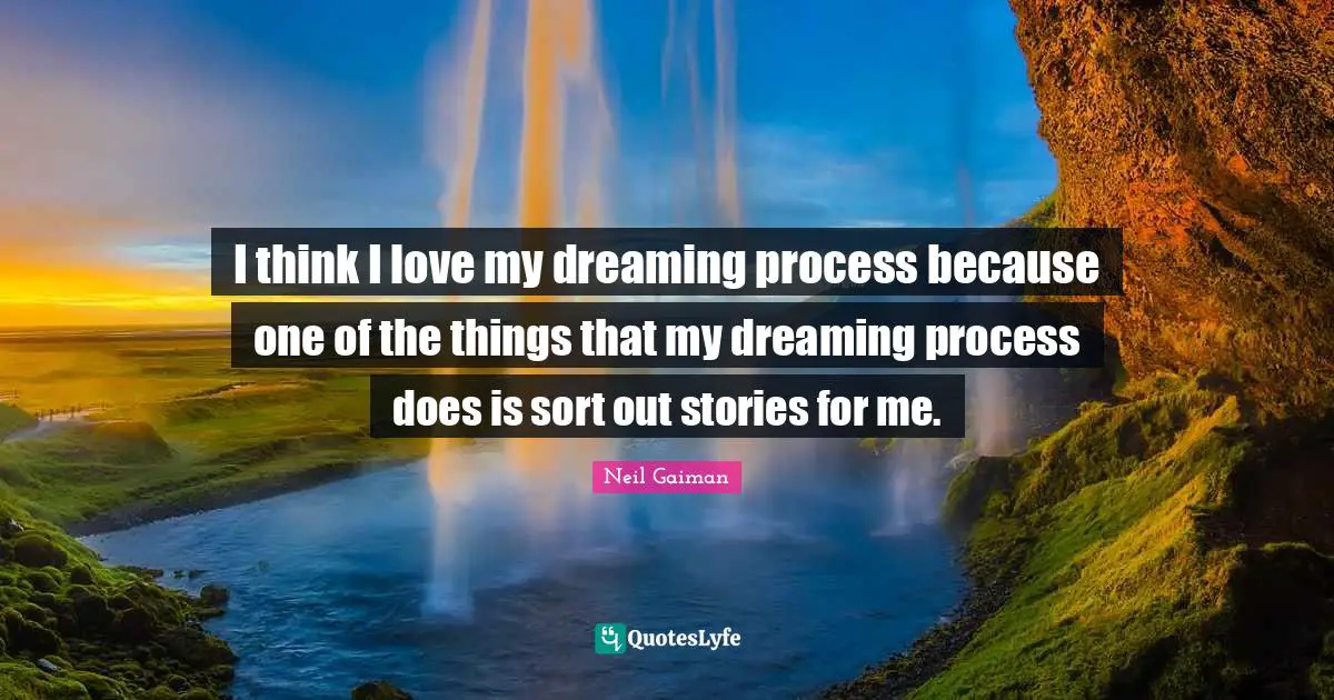 I think I love my dreaming process because one of the things that my dreaming process does is sort out stories for me.
