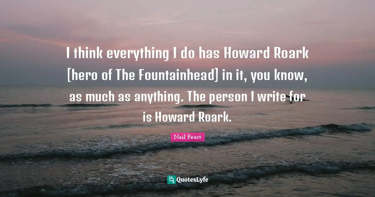 I think everything I do has Howard Roark [hero of The Fountainhead] in it, you know, as much as anything. The person I write for is Howard Roark.