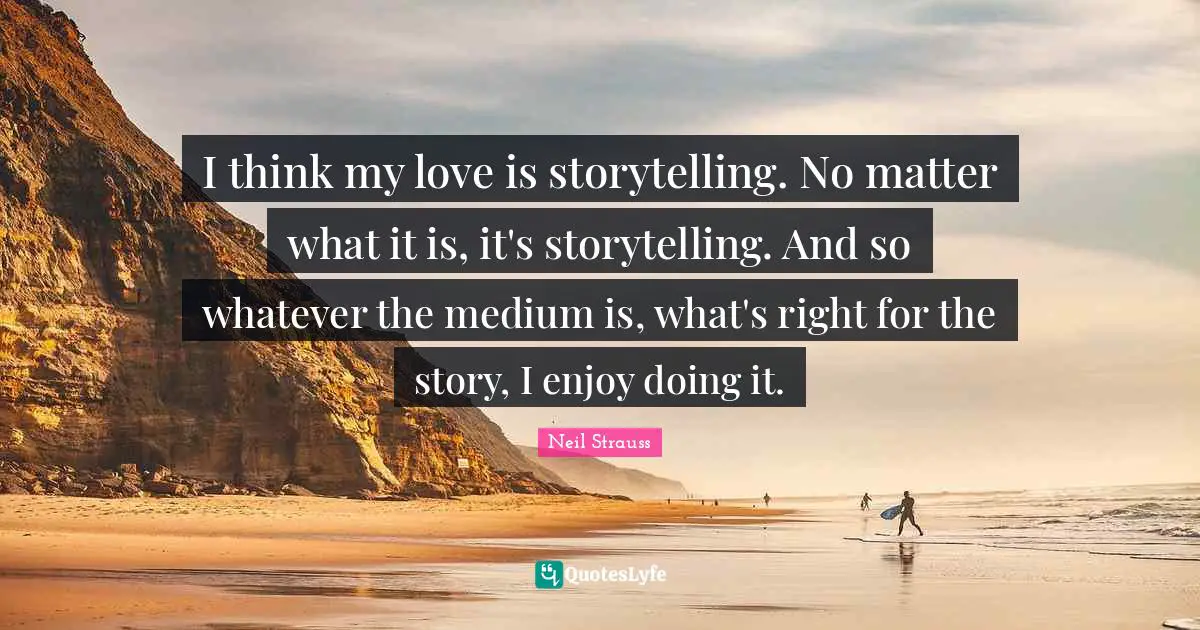 I think my love is storytelling. No matter what it is, it's storytelling. And so whatever the medium is, what's right for the story, I enjoy doing it.