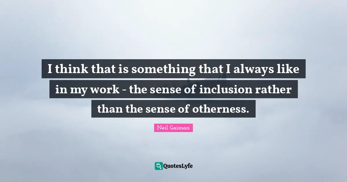 I think that is something that I always like in my work - the sense of inclusion rather than the sense of otherness.