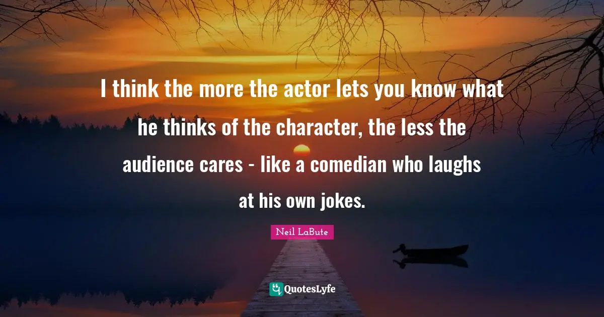 I think the more the actor lets you know what he thinks of the character, the less the audience cares - like a comedian who laughs at his own jokes.