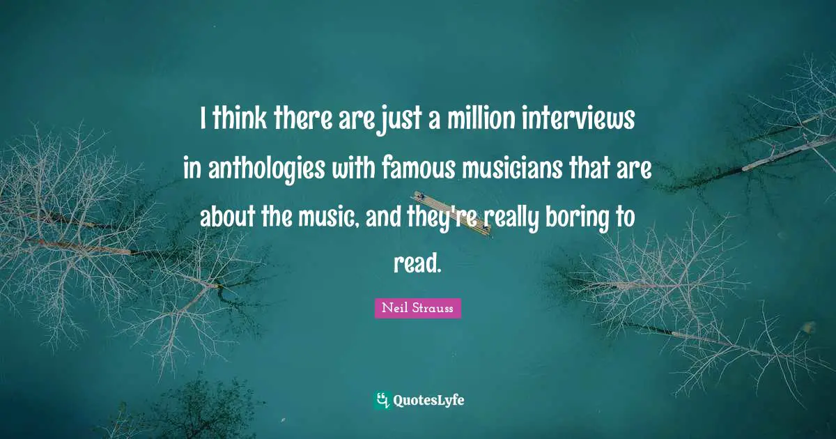 I think there are just a million interviews in anthologies with famous musicians that are about the music, and they're really boring to read.