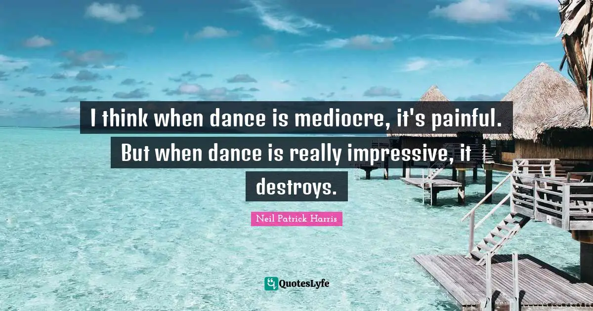 I think when dance is mediocre, it's painful. But when dance is really impressive, it destroys.