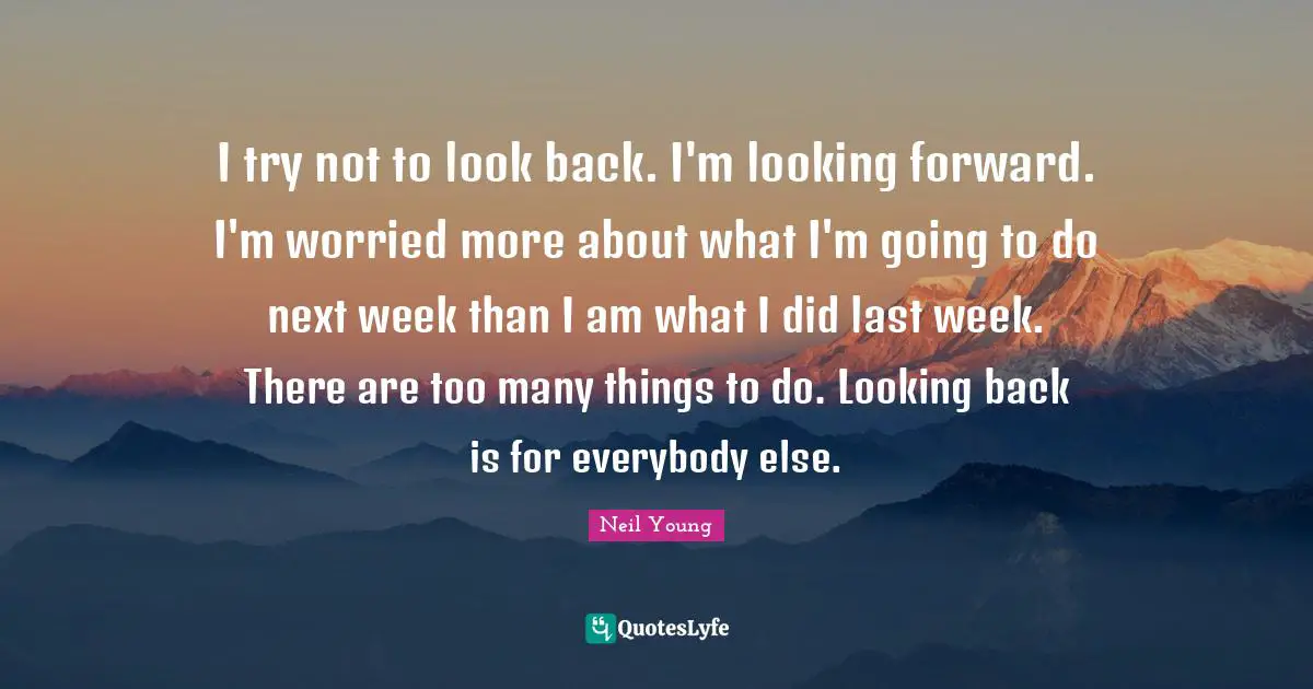 I try not to look back. I'm looking forward. I'm worried more about what I'm going to do next week than I am what I did last week. There are too many things to do. Looking back is for everybody else.