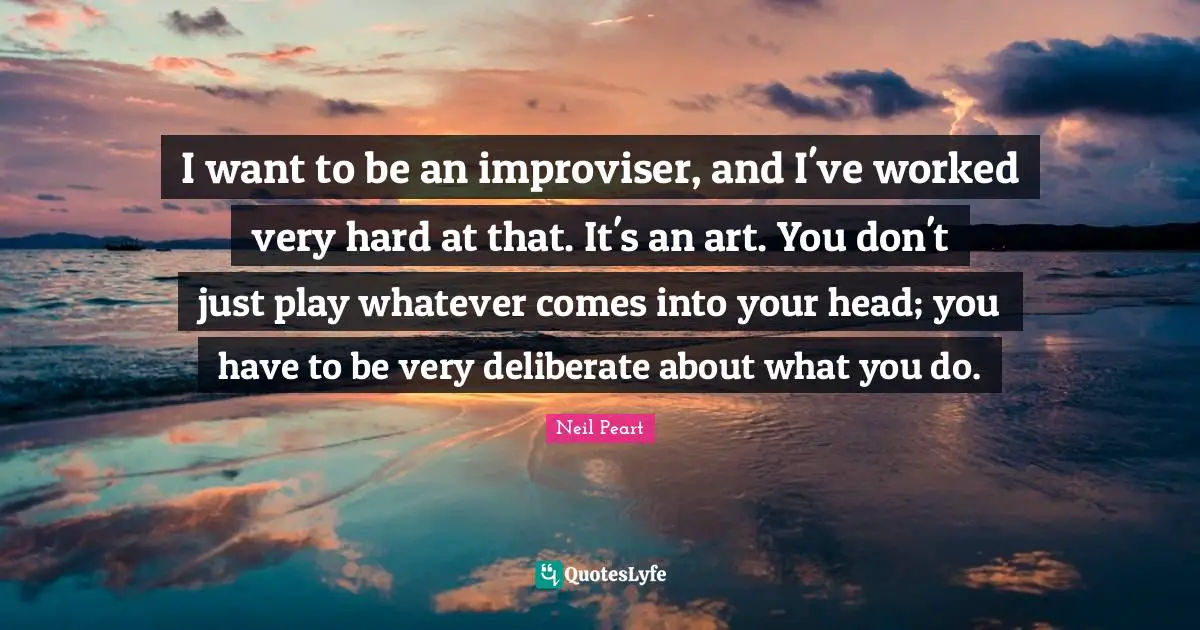 I want to be an improviser, and I've worked very hard at that. It's an art. You don't just play whatever comes into your head; you have to be very deliberate about what you do.