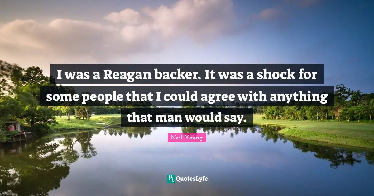 I was a Reagan backer. It was a shock for some people that I could agree with anything that man would say.
